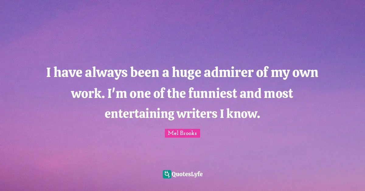 I have always been a huge admirer of my own work. I'm one of the funniest and most entertaining writers I know.
