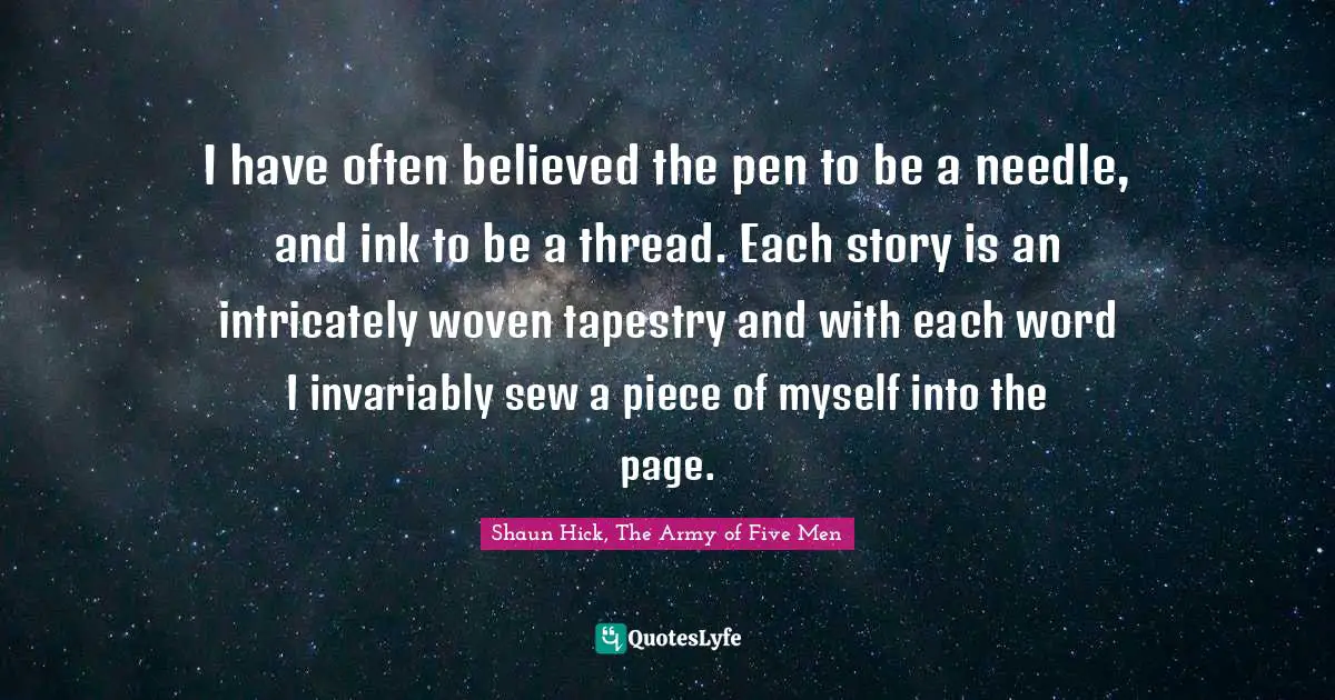 I have often believed the pen to be a needle, and ink to be a thread. Each story is an intricately woven tapestry and with each word I invariably sew a piece of myself into the page.