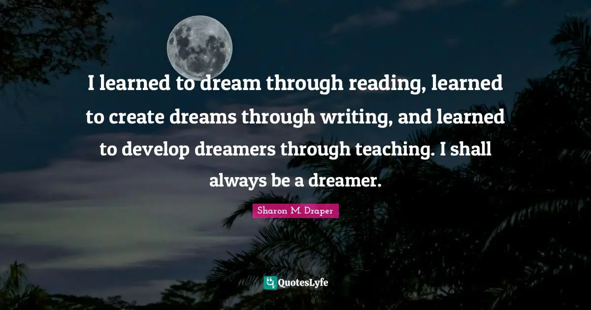 Sharon M. Draper Quotes: "I learned to dream through reading, learned to create dreams through writing, and learned to develop dreamers through teaching. I shall always be a dreamer."