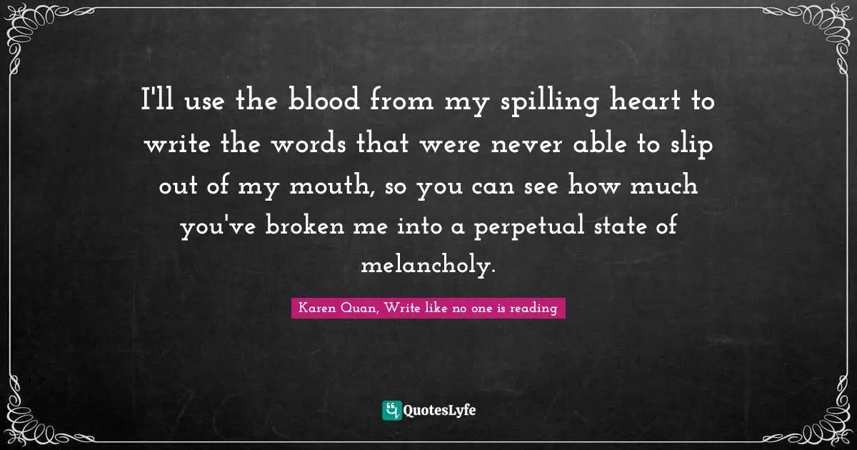 Karen Quan, Write like no one is reading Quotes: I'll use the blood from my spilling heart to write the words that were never able to slip out of my mouth, so you can see how much you've broken me into a perpetual state of melancholy.