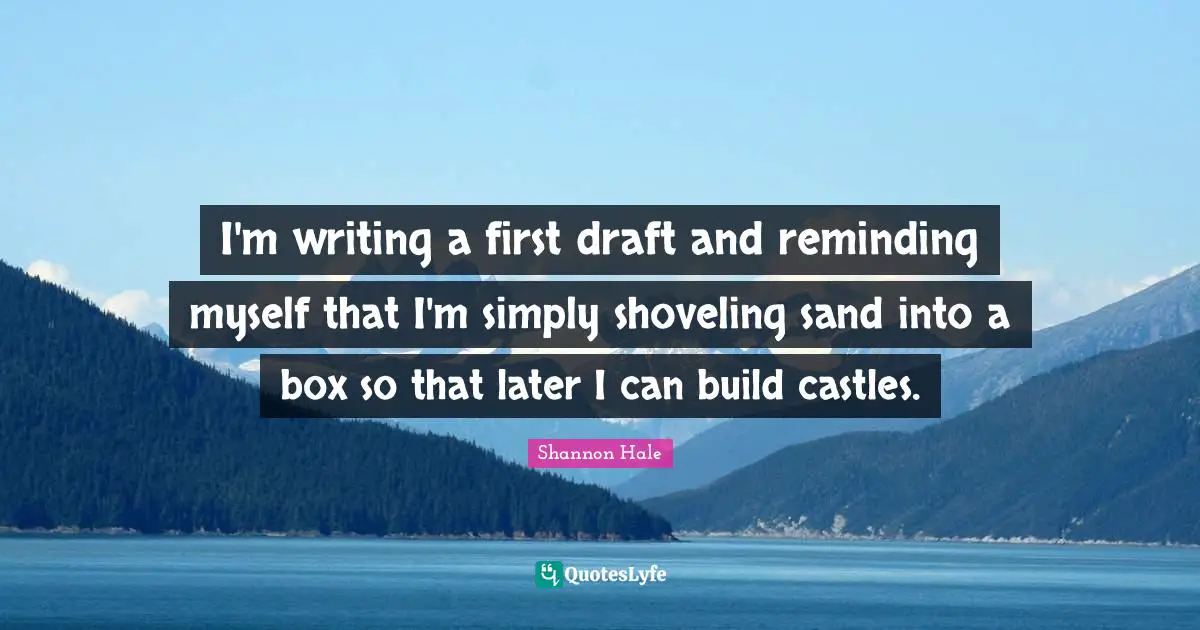 I'm writing a first draft and reminding myself that I'm simply shoveling sand into a box so that later I can build castles.