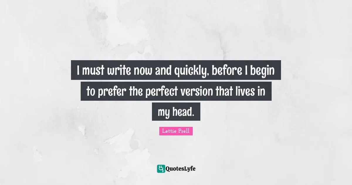 I must write now and quickly, before I begin to prefer the perfect version that lives in my head.