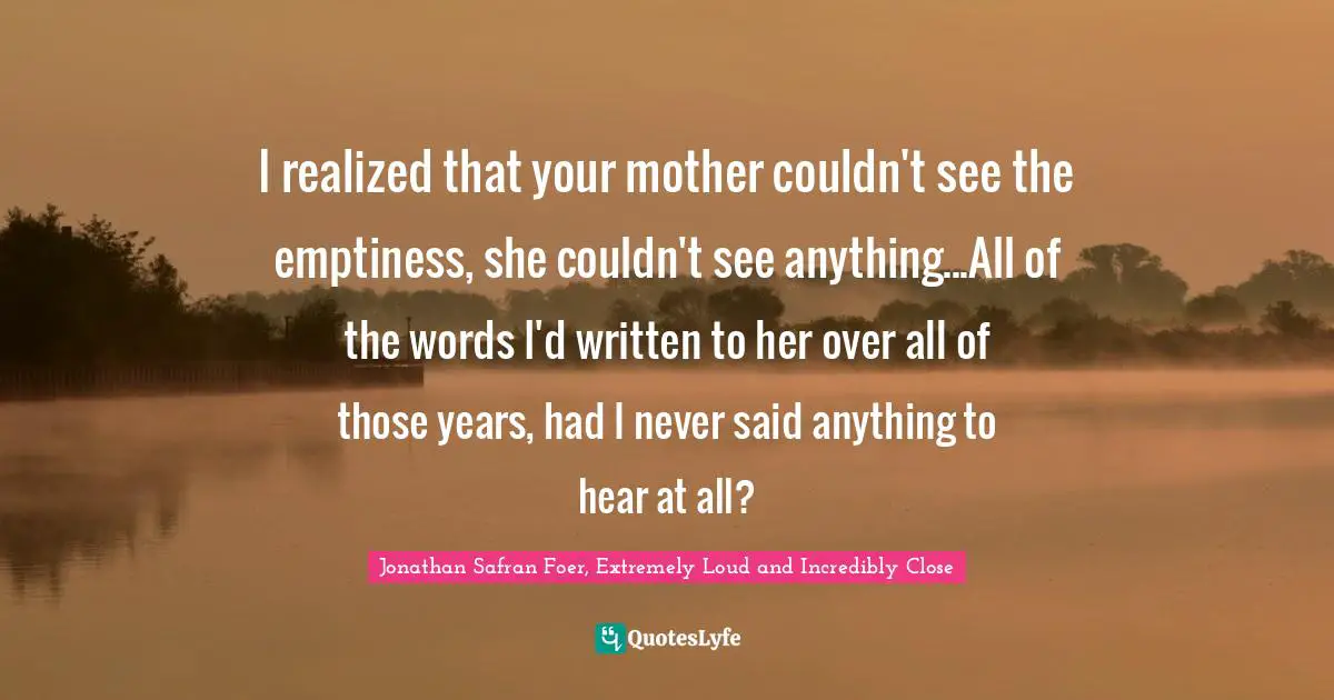 I realized that your mother couldn't see the emptiness, she couldn't see anything...All of the words I'd written to her over all of those years, had I never said anything to hear at all?