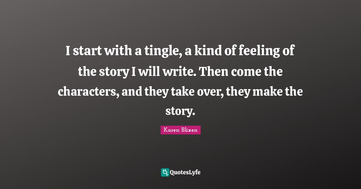 I start with a tingle, a kind of feeling of the story I will write. Then come the characters, and they take over, they make the story.