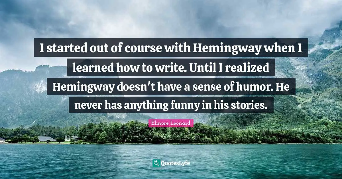 I started out of course with Hemingway when I learned how to write. Until I realized Hemingway doesn't have a sense of humor. He never has anything funny in his stories.
