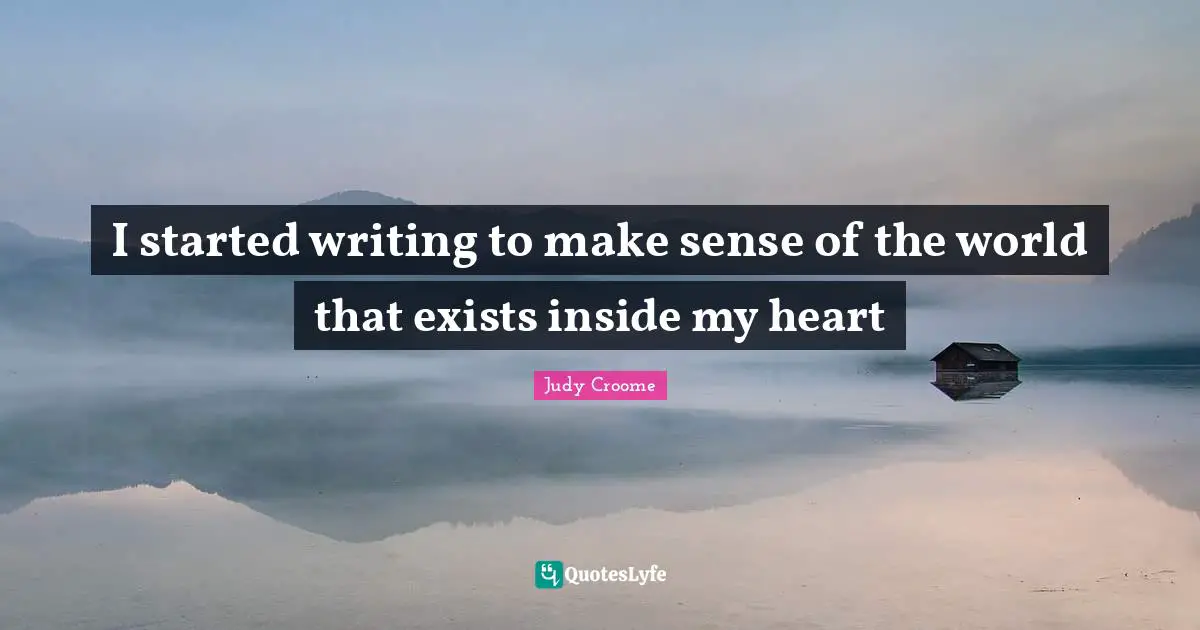 I started writing to make sense of the world that exists inside my heart