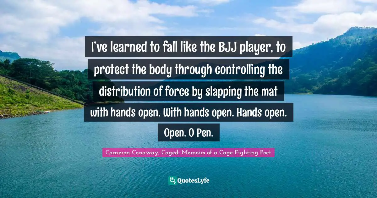 I’ve learned to fall like the BJJ player, to protect the body through controlling the distribution of force by slapping the mat with hands open. With hands open. Hands open. Open. O Pen.