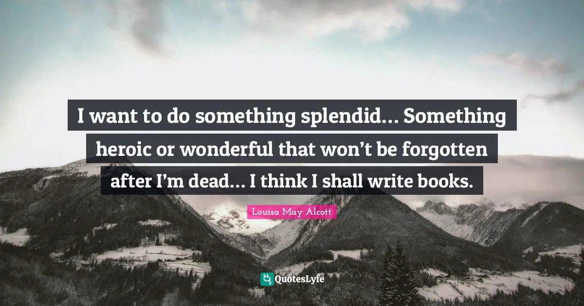 I want to do something splendid… Something heroic or wonderful that won’t be forgotten after I’m dead… I think I shall write books.
