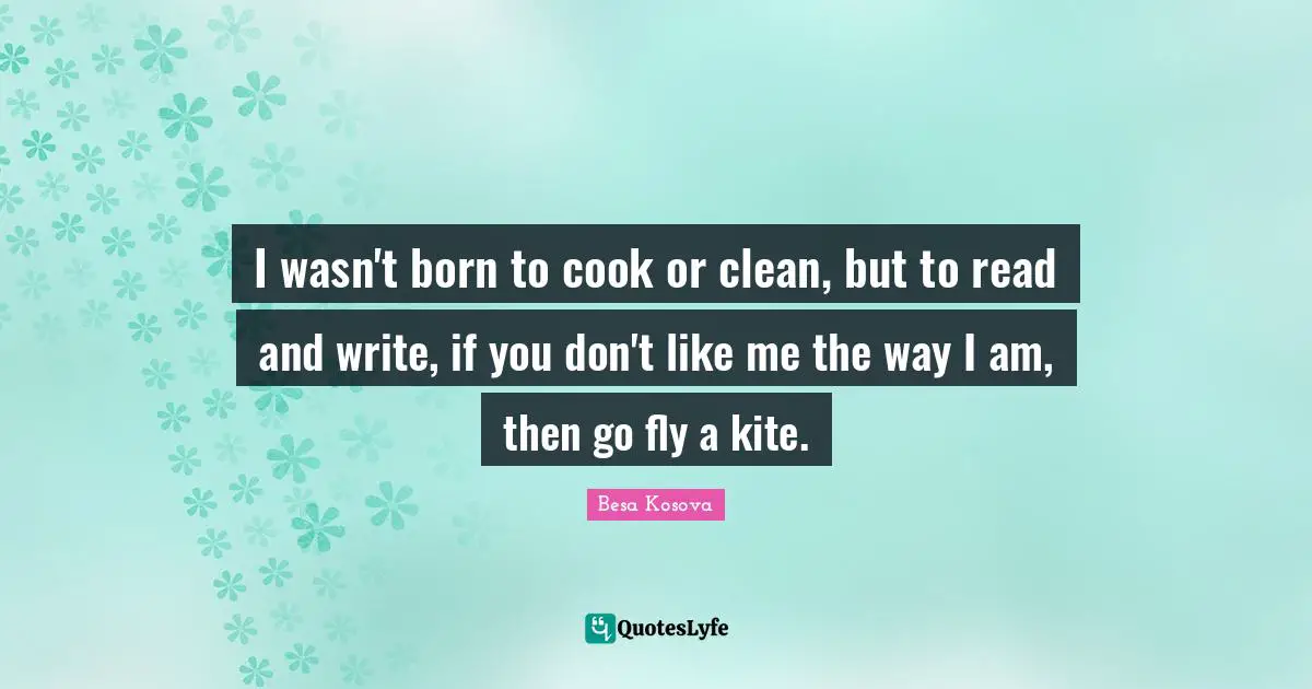I wasn't born to cook or clean, but to read and write, if you don't like me the way I am, then go fly a kite.