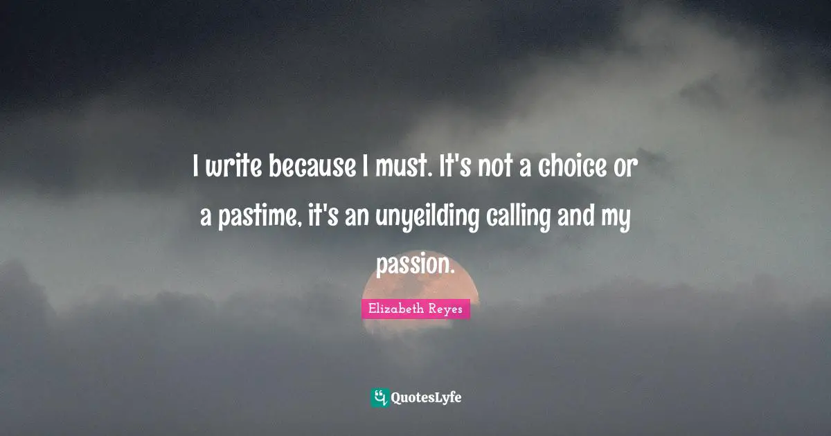 I write because I must. It's not a choice or a pastime, it's an unyeilding calling and my passion.