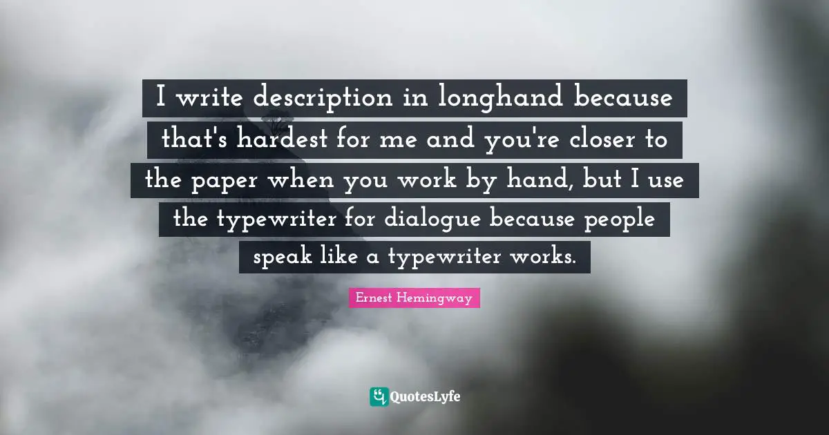 I write description in longhand because that's hardest for me and you're closer to the paper when you work by hand, but I use the typewriter for dialogue because people speak like a typewriter works.