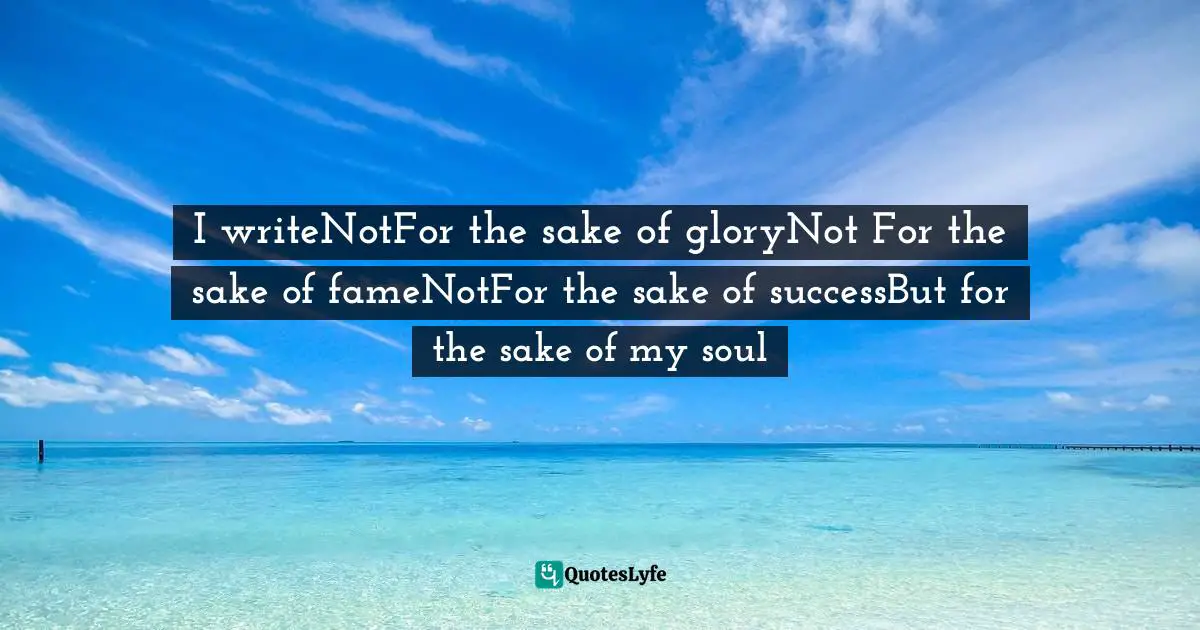 I writeNotFor the sake of gloryNot For the sake of fameNotFor the sake of successBut for the sake of my soul