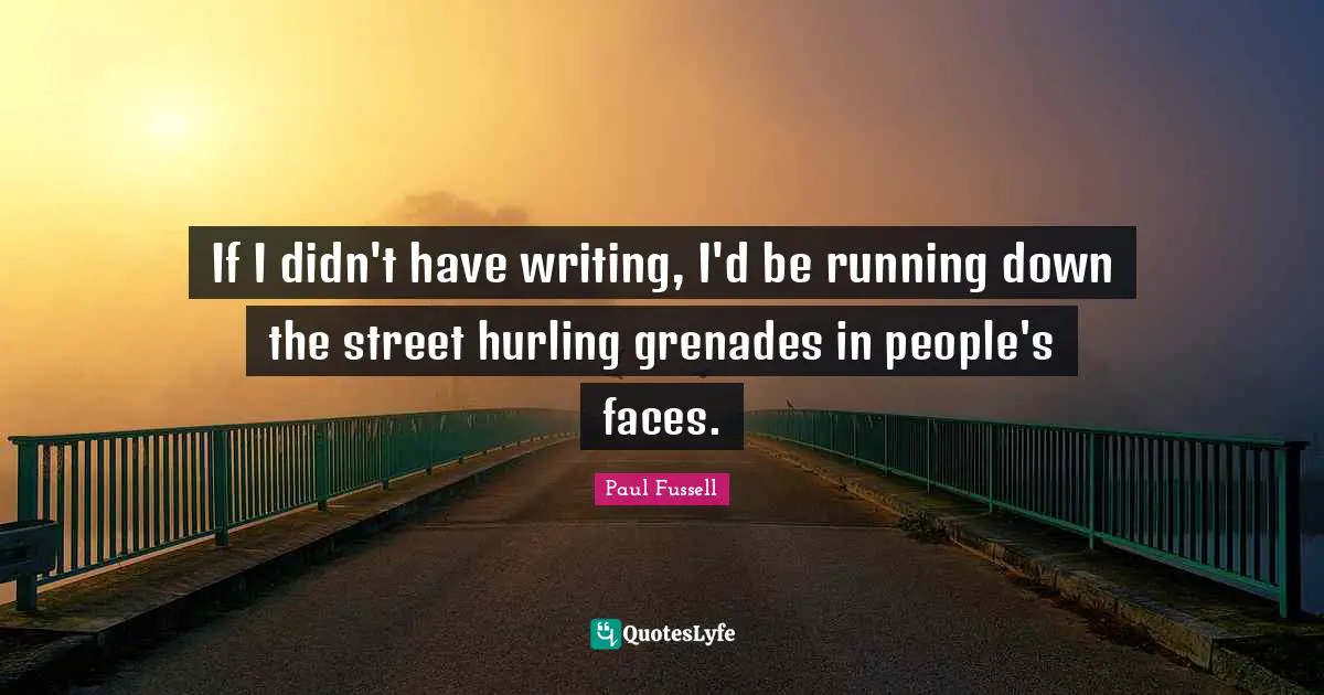 If I didn't have writing, I'd be running down the street hurling grenades in people's faces.