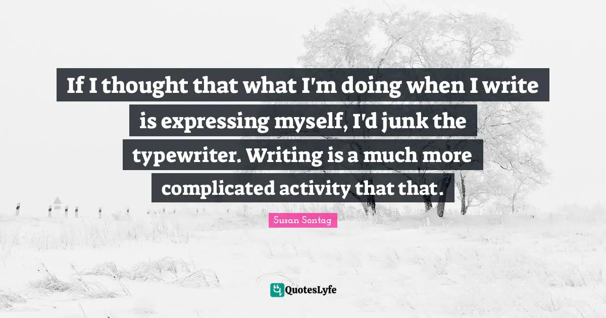 If I thought that what I'm doing when I write is expressing myself, I'd junk the typewriter. Writing is a much more complicated activity that that.