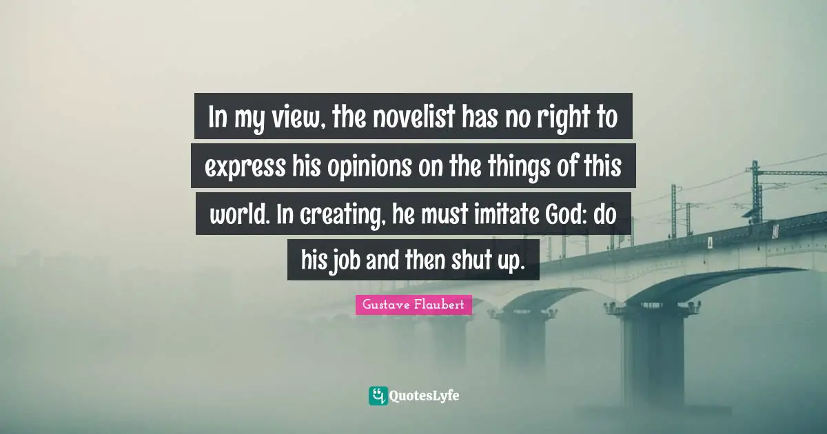 In my view, the novelist has no right to express his opinions on the things of this world. In creating, he must imitate God: do his job and then shut up.