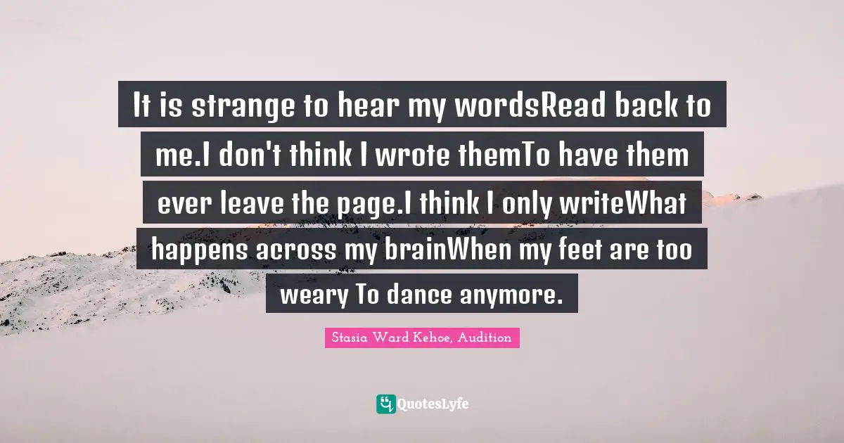 It is strange to hear my wordsRead back to me.I don't think I wrote themTo have them ever leave the page.I think I only writeWhat happens across my brainWhen my feet are too weary To dance anymore.