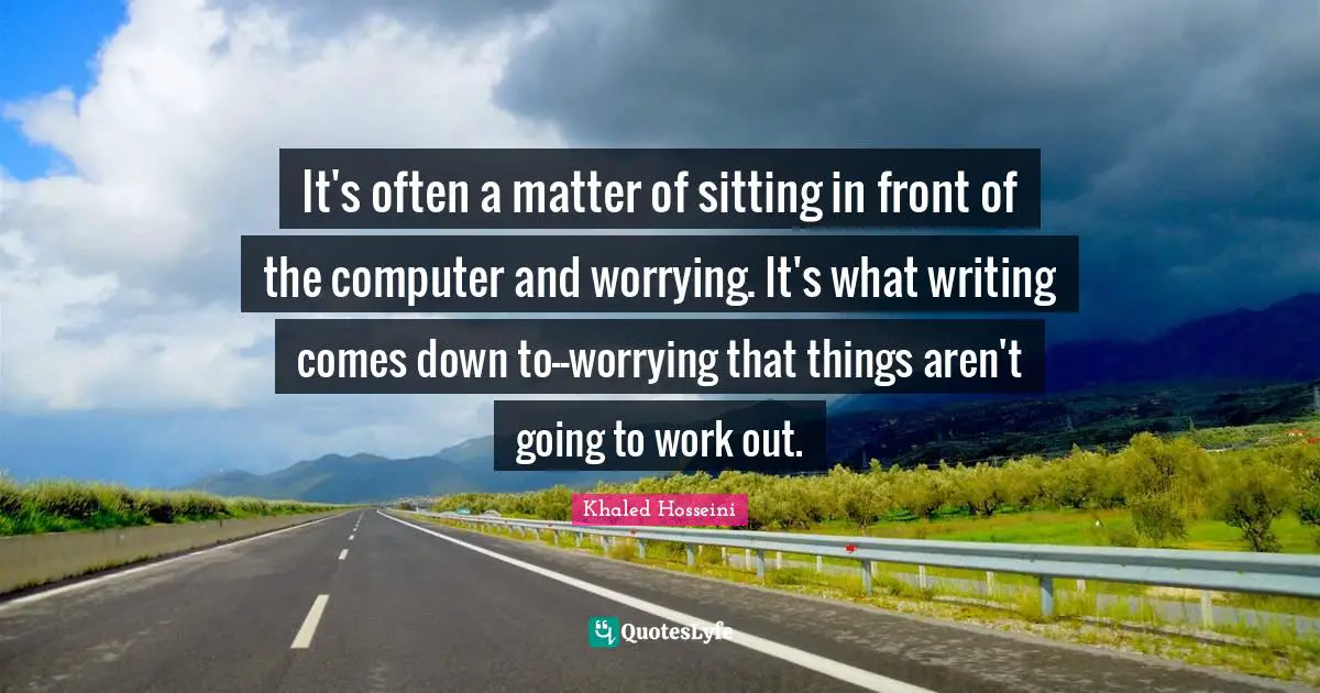 It's often a matter of sitting in front of the computer and worrying. It's what writing comes down to--worrying that things aren't going to work out.
