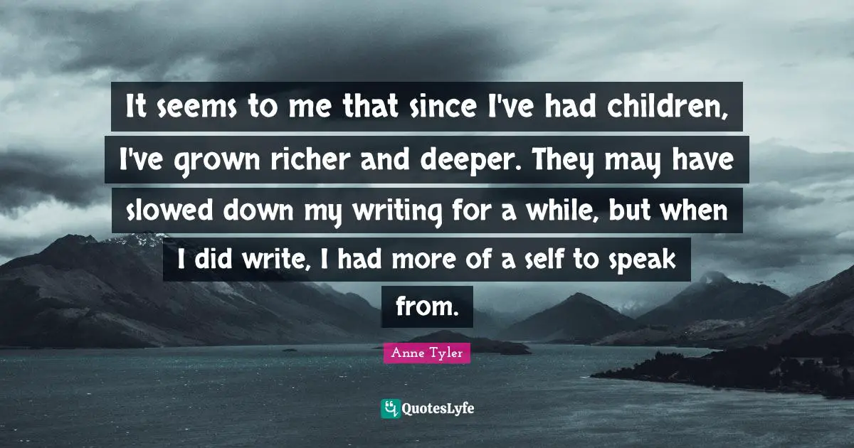 Anne Tyler Quotes: "It seems to me that since I've had children, I've grown richer and deeper. They may have slowed down my writing for a while, but when I did write, I had more of a self to speak from."
