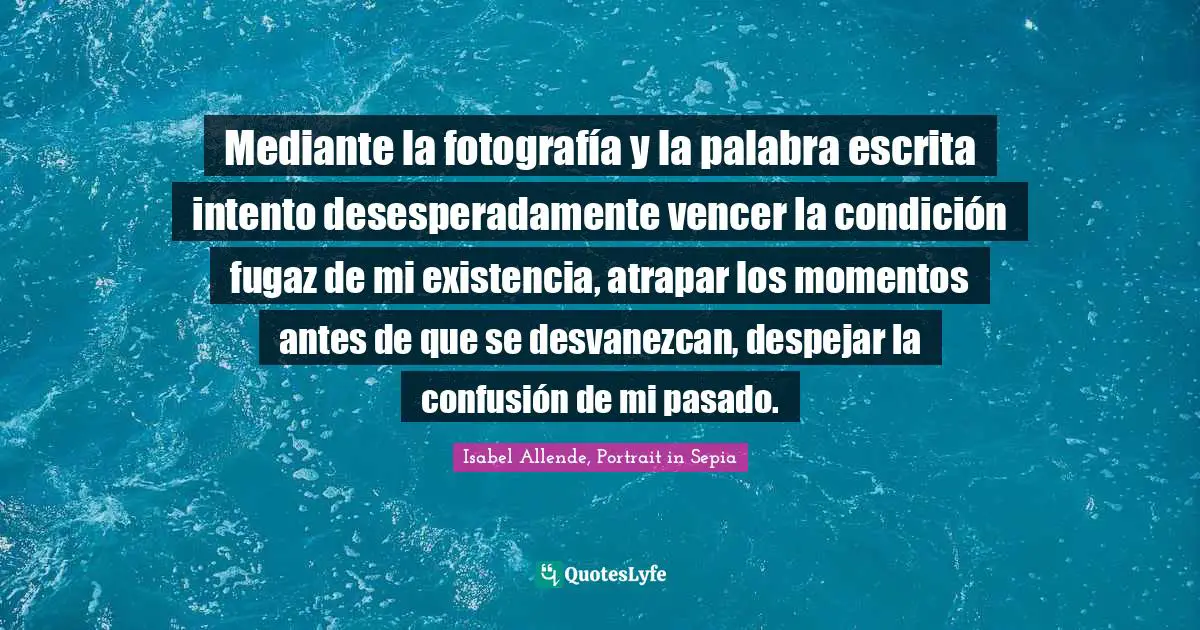 Mediante la fotografía y la palabra escrita intento desesperadamente vencer la condición fugaz de mi existencia, atrapar los momentos antes de que se desvanezcan, despejar la confusión de mi pasado.