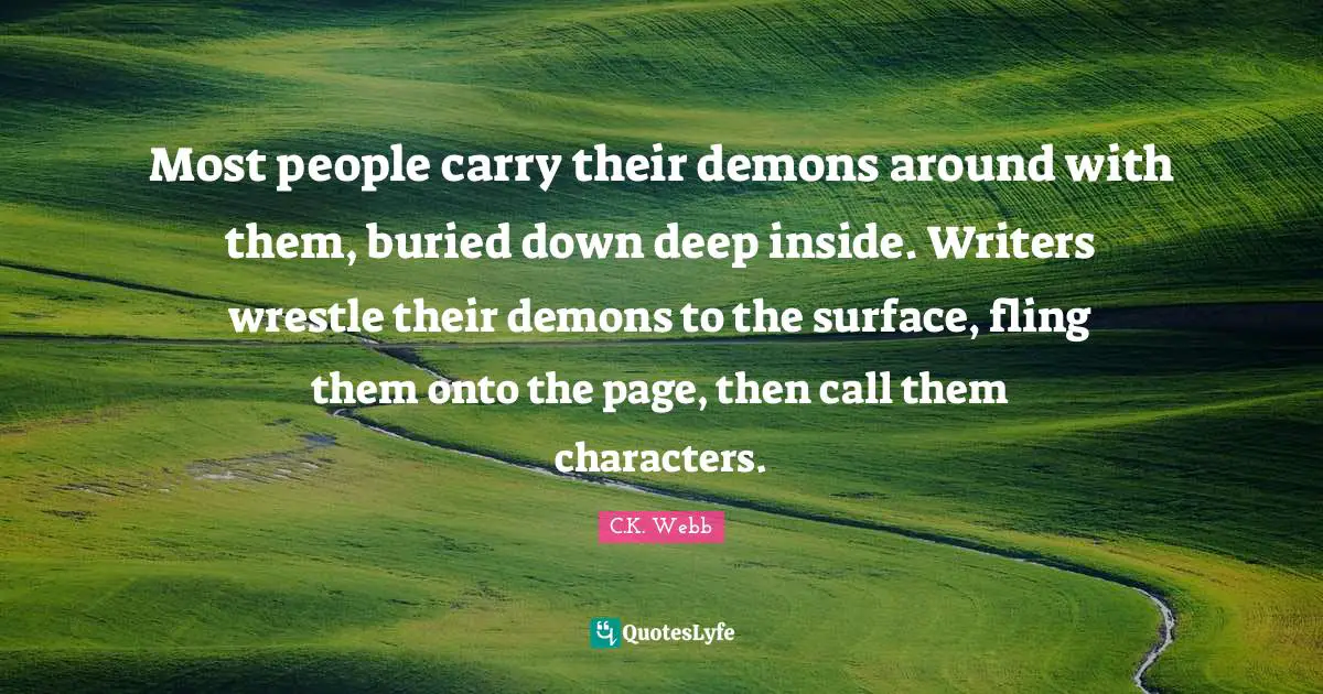 Most people carry their demons around with them, buried down deep inside. Writers wrestle their demons to the surface, fling them onto the page, then call them characters.