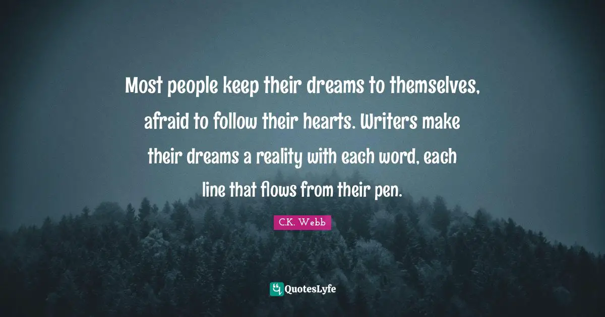 Most people keep their dreams to themselves, afraid to follow their hearts. Writers make their dreams a reality with each word, each line that flows from their pen.