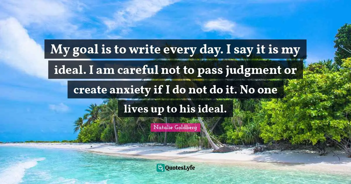 My goal is to write every day. I say it is my ideal. I am careful not to pass judgment or create anxiety if I do not do it. No one lives up to his ideal.