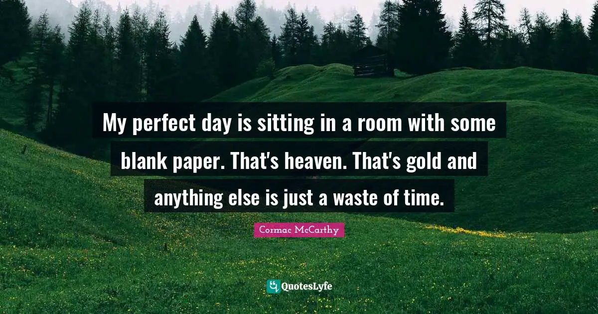 My perfect day is sitting in a room with some blank paper. That's heaven. That's gold and anything else is just a waste of time.