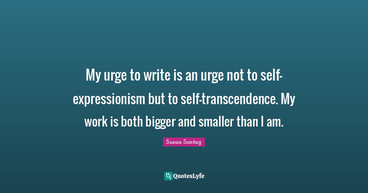 My urge to write is an urge not to self-expressionism but to self-transcendence. My work is both bigger and smaller than I am.