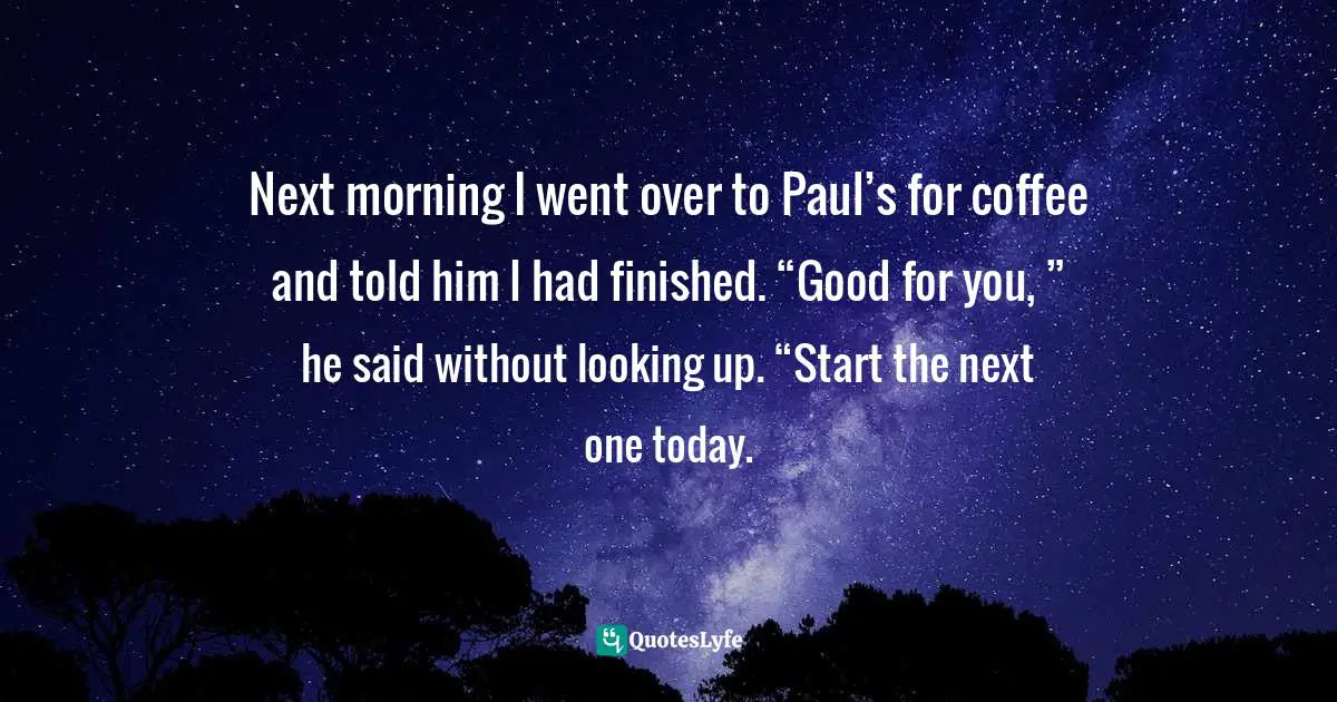 Next morning I went over to Paul’s for coffee and told him I had finished. “Good for you, ” he said without looking up. “Start the next one today.