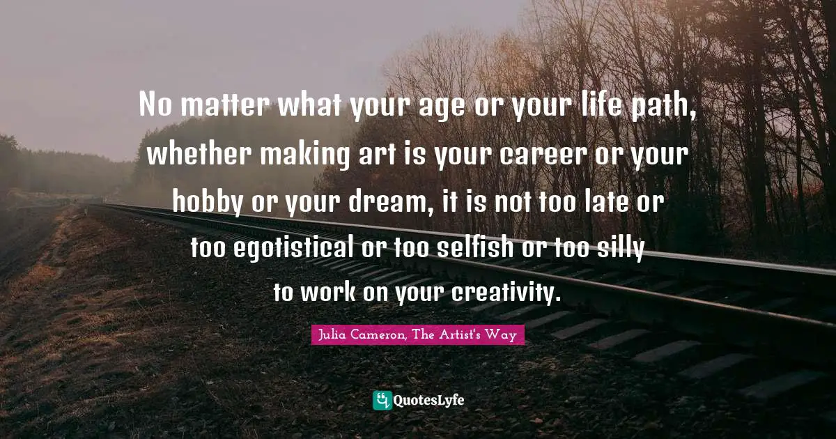 Julia Cameron, The Artist's Way Quotes: "No matter what your age or your life path, whether making art is your career or your hobby or your dream, it is not too late or too egotistical or too selfish or too silly to work on your creativity."