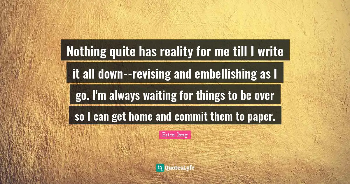 Nothing quite has reality for me till I write it all down--revising and embellishing as I go. I'm always waiting for things to be over so I can get home and commit them to paper.