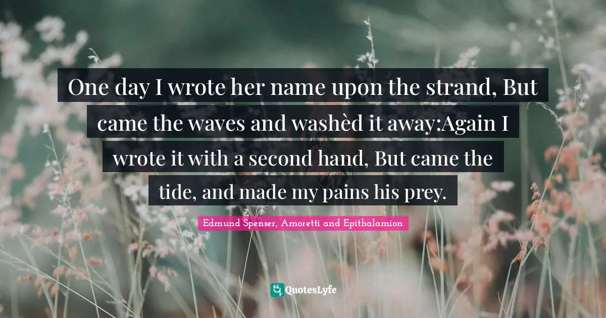 One day I wrote her name upon the strand, But came the waves and washèd it away:Again I wrote it with a second hand, But came the tide, and made my pains his prey.