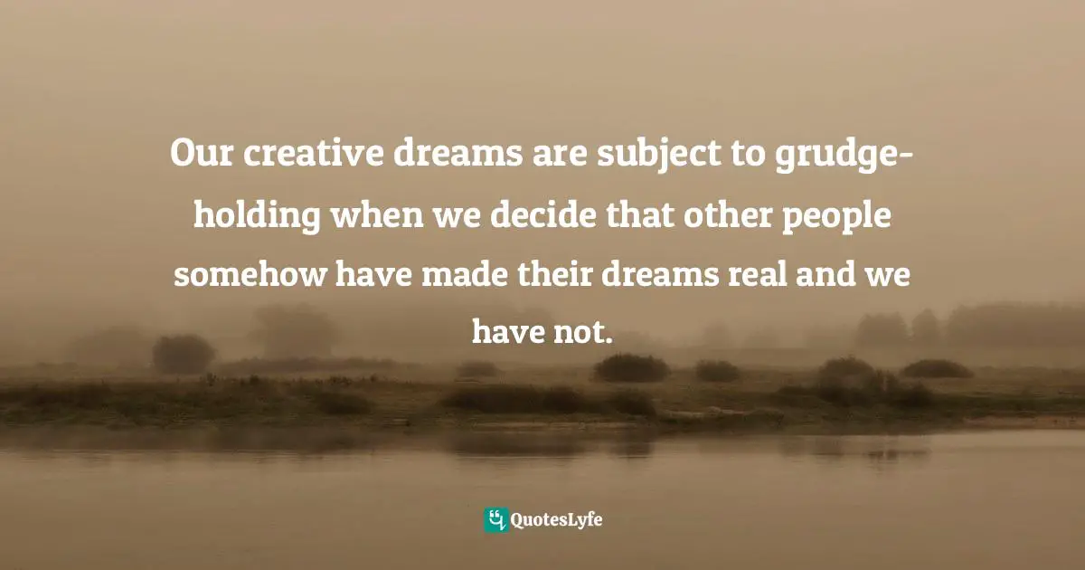 Our creative dreams are subject to grudge-holding when we decide that other people somehow have made their dreams real and we have not.