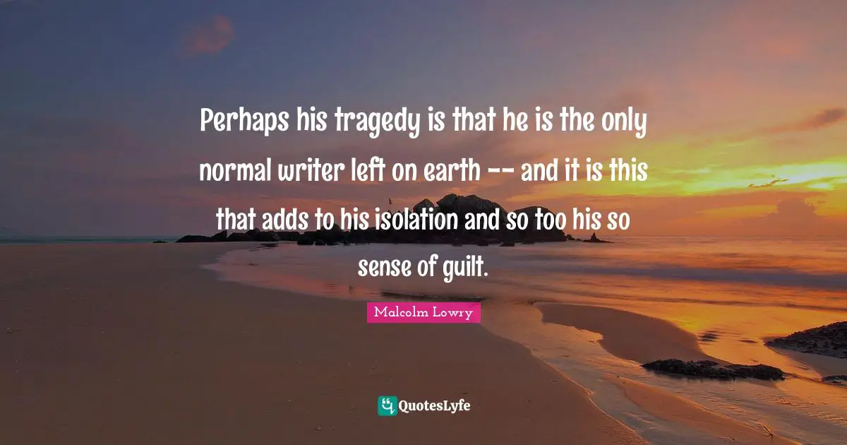 Perhaps his tragedy is that he is the only normal writer left on earth -- and it is this that adds to his isolation and so too his so sense of guilt.