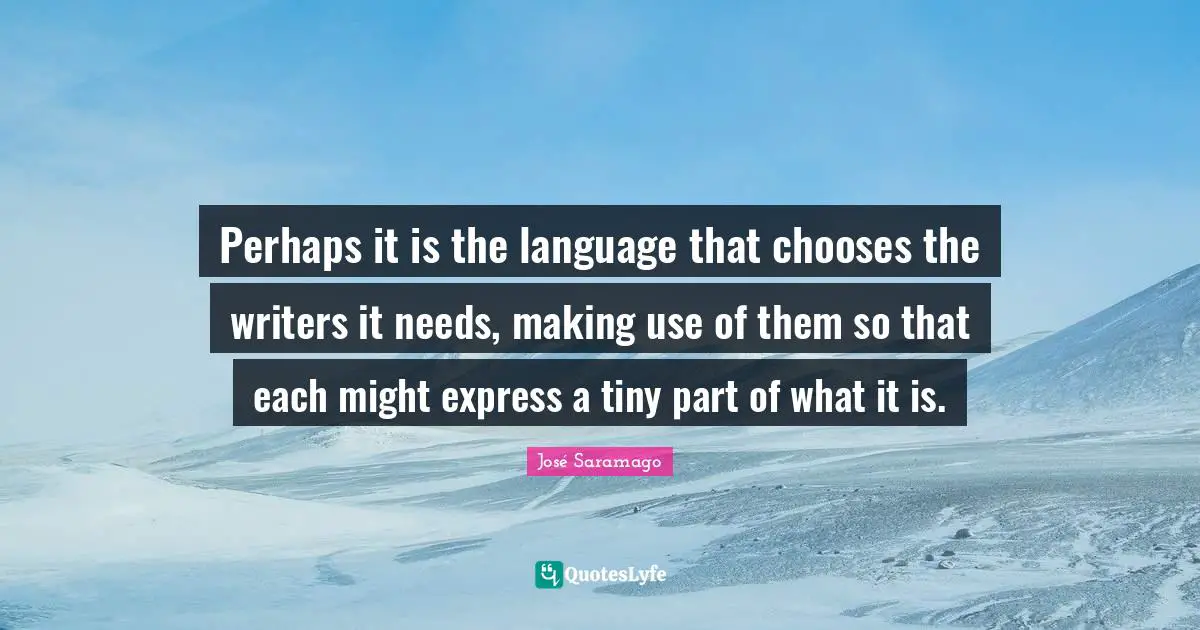 Perhaps it is the language that chooses the writers it needs, making use of them so that each might express a tiny part of what it is.