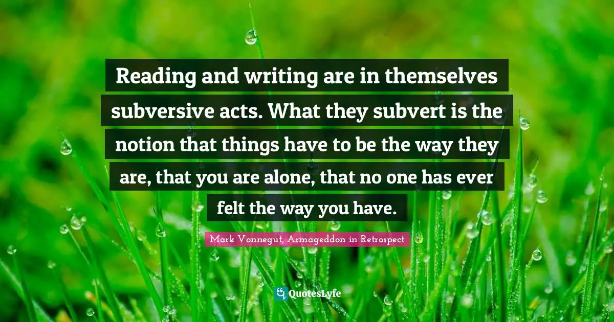 Reading and writing are in themselves subversive acts. What they subvert is the notion that things have to be the way they are, that you are alone, that no one has ever felt the way you have.