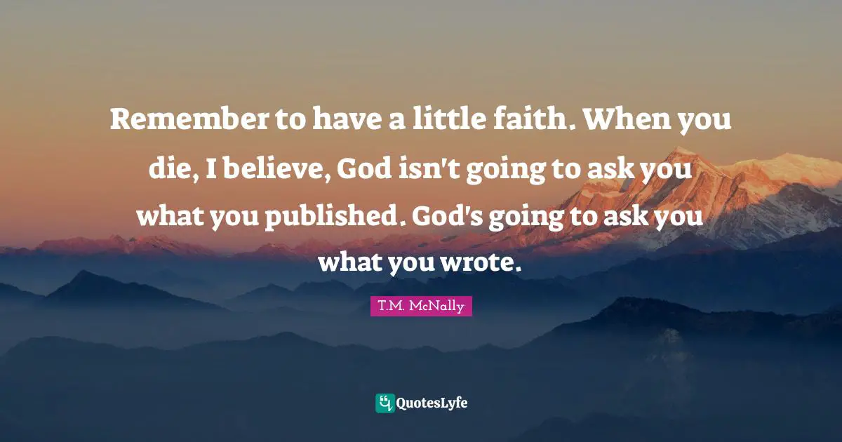 Remember to have a little faith. When you die, I believe, God isn't going to ask you what you published. God's going to ask you what you wrote.