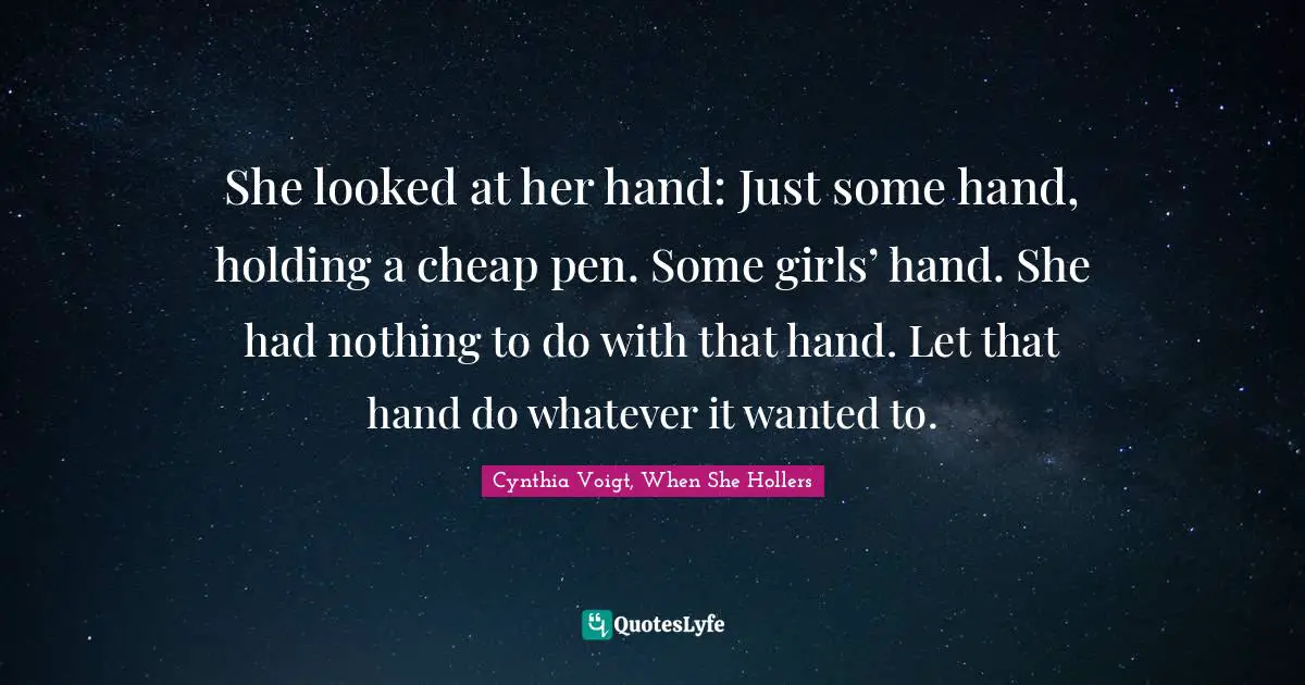 Teen Quotes: "She looked at her hand: Just some hand, holding a cheap pen. Some girls’ hand. She had nothing to do with that hand. Let that hand do whatever it wanted to."