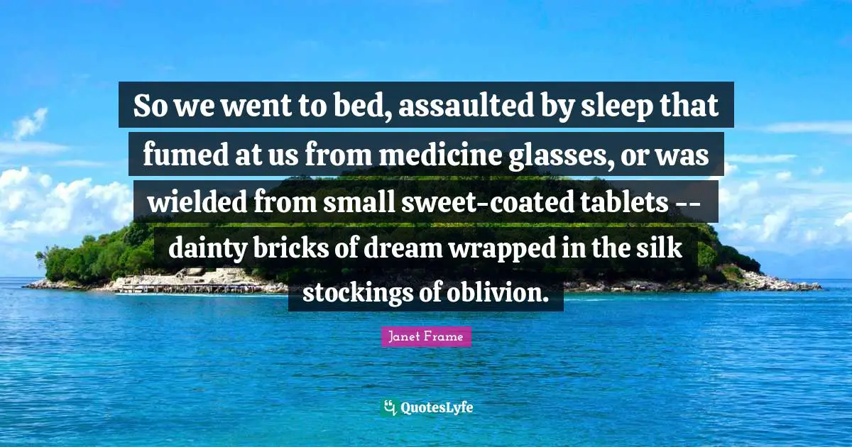 So we went to bed, assaulted by sleep that fumed at us from medicine glasses, or was wielded from small sweet-coated tablets -- dainty bricks of dream wrapped in the silk stockings of oblivion.