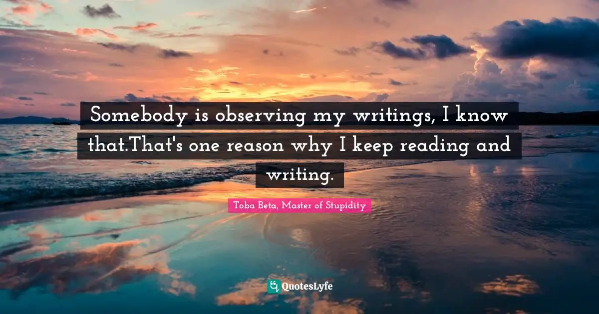 Somebody is observing my writings, I know that.That's one reason why I keep reading and writing.