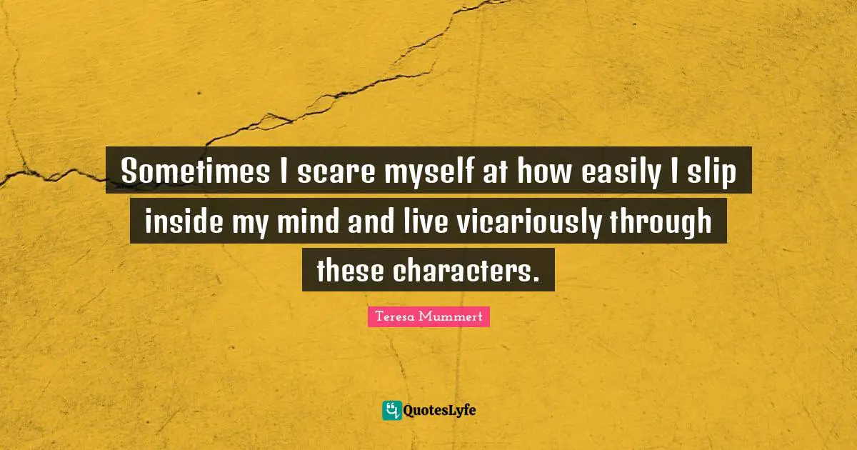 Sometimes I scare myself at how easily I slip inside my mind and live vicariously through these characters.
