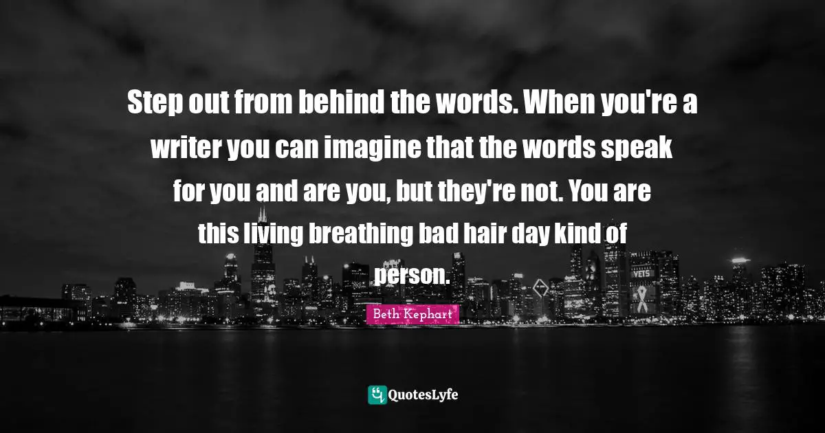 Step out from behind the words. When you're a writer you can imagine that the words speak for you and are you, but they're not. You are this living breathing bad hair day kind of person.