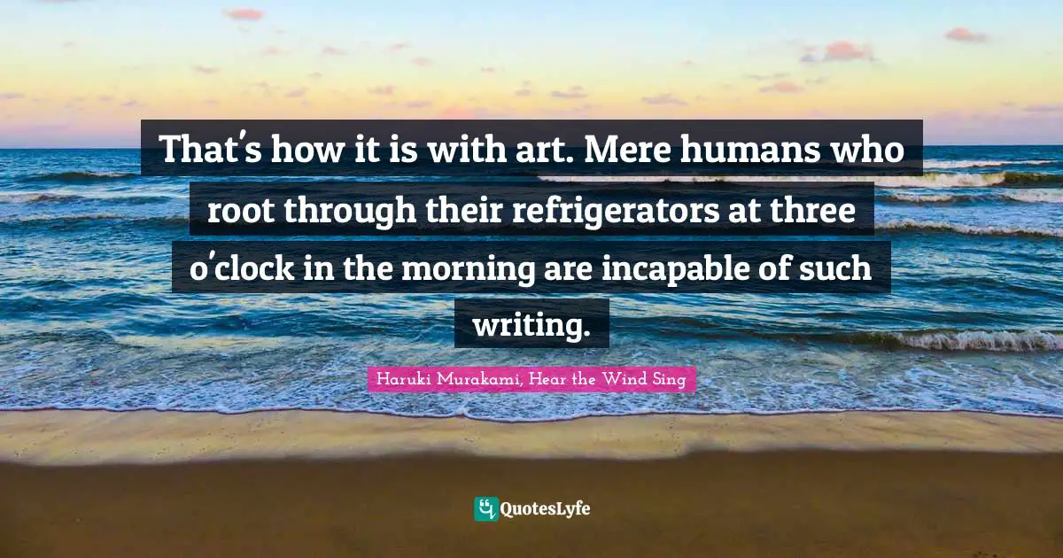 That's how it is with art. Mere humans who root through their refrigerators at three o'clock in the morning are incapable of such writing.