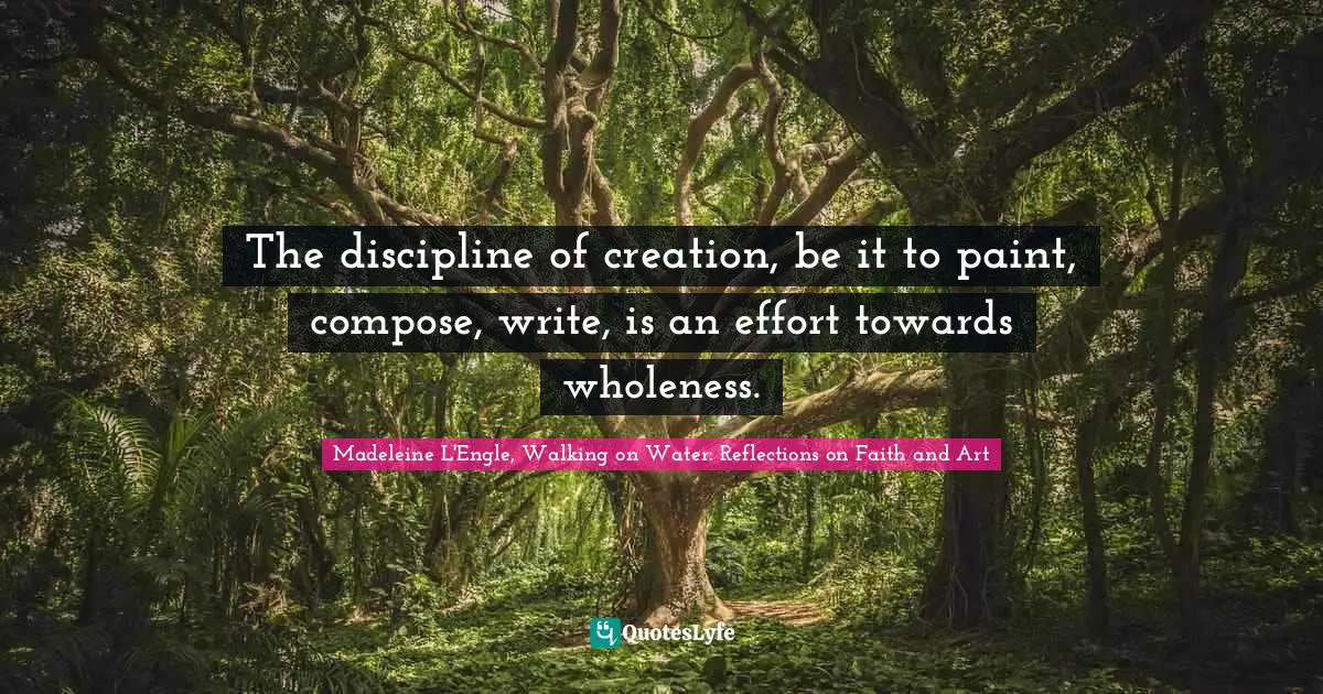 The discipline of creation, be it to paint, compose, write, is an effort towards wholeness.