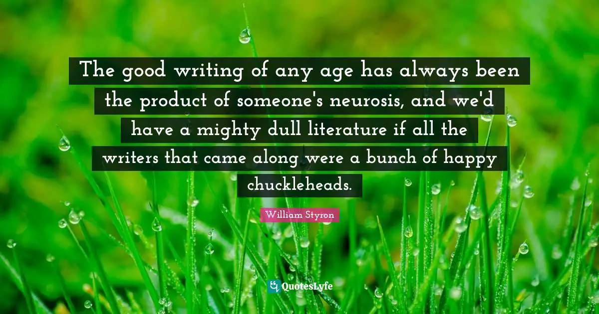 The good writing of any age has always been the product of someone's neurosis, and we'd have a mighty dull literature if all the writers that came along were a bunch of happy chuckleheads.