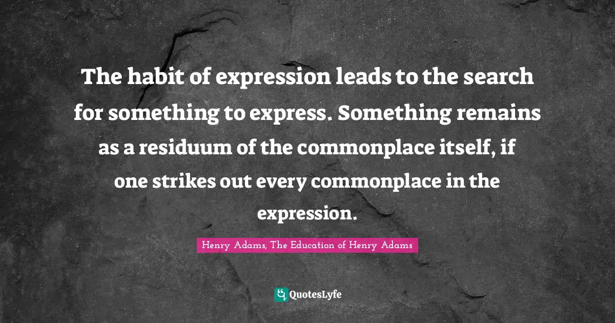 The habit of expression leads to the search for something to express. Something remains as a residuum of the commonplace itself, if one strikes out every commonplace in the expression.