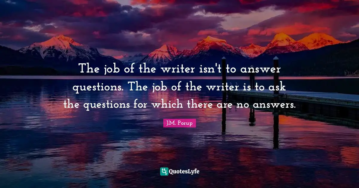 The job of the writer isn't to answer questions. The job of the writer is to ask the questions for which there are no answers.
