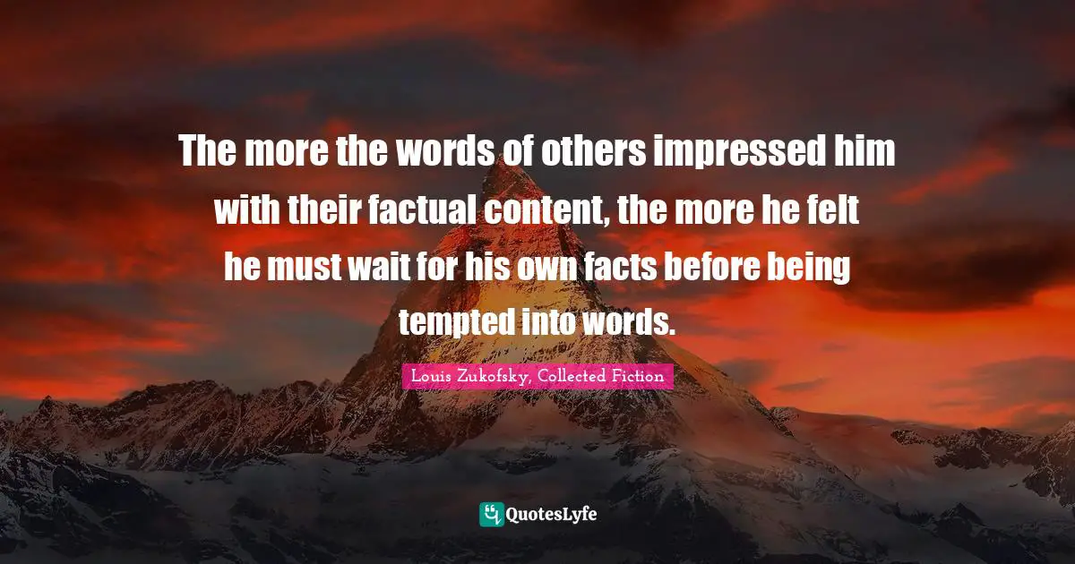 The more the words of others impressed him with their factual content, the more he felt he must wait for his own facts before being tempted into words.