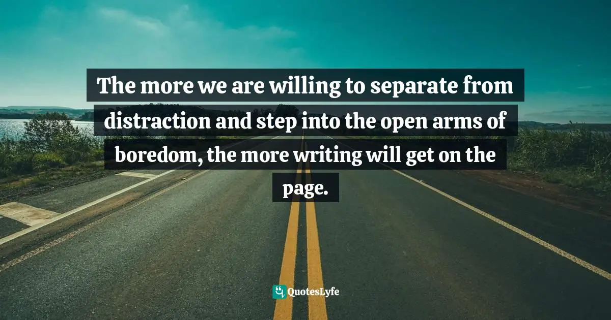 The more we are willing to separate from distraction and step into the open arms of boredom, the more writing will get on the page.