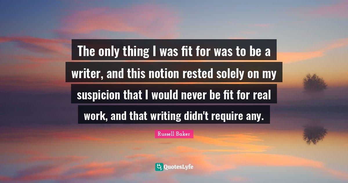 The only thing I was fit for was to be a writer, and this notion rested solely on my suspicion that I would never be fit for real work, and that writing didn't require any.
